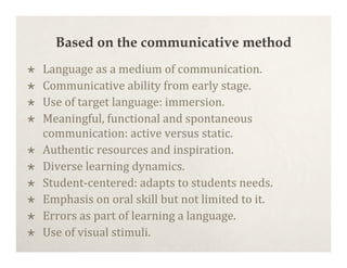 Based on the communicative method
   Language as a medium of communication.
   Communicative ability from early stage.
   Use of target language: immersion.
   Meaningful, functional and spontaneous
    communication: active versus static.
   Authentic resources and inspiration.
   Diverse learning dynamics.
   Student‐centered: adapts to students needs.
   Emphasis on oral skill but not limited to it.
   Errors as part of learning a language.
   Use of visual stimuli.
 