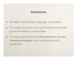 Immersion


   To reflect naturalistic language acquisition.

   To expose students to as much input as possible
    given our limited contact time.

   To encourage students to be proactive and use
    learning strategies such as induction and
    prediction.
 