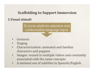 Scaffolding to Support Immersion
1.Visual stimuli




  •   Gestures
  •   Staging
  •   Characterization: animated and familiar
      characters and puppets
  •   Images: reused in multiple videos and constantly
      associated with the same concepts
  •   A minimal use of subtitles in Spanish/English
 