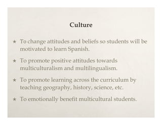 Culture

   To change attitudes and beliefs so students will be
    motivated to learn Spanish.

   To promote positive attitudes towards
    multiculturalism and multilingualism.

   To promote learning across the curriculum by
    teaching geography, history, science, etc.

   To emotionally benefit multicultural students.
 