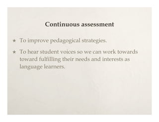 Continuous assessment

   To improve pedagogical strategies.

   To hear student voices so we can work towards
    toward fulfilling their needs and interests as
    language learners.
 