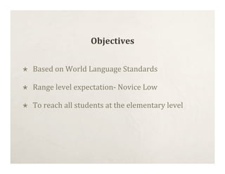 Objectives


   Based on World Language Standards

   Range level expectation‐ Novice Low

   To reach all students at the elementary level
 
