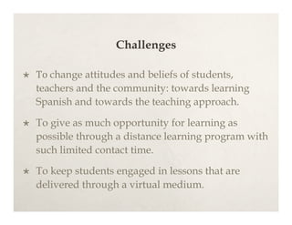 Challenges

   To change attitudes and beliefs of students,
    teachers and the community: towards learning
    Spanish and towards the teaching approach.

   To give as much opportunity for learning as
    possible through a distance learning program with
    such limited contact time.

   To keep students engaged in lessons that are
    delivered through a virtual medium.
 