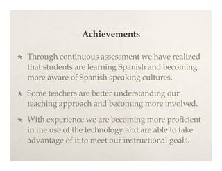 Achievements

   Through continuous assessment we have realized
    that students are learning Spanish and becoming
    more aware of Spanish speaking cultures.

   Some teachers are better understanding our
    teaching approach and becoming more involved.

   With experience we are becoming more proficient
    in the use of the technology and are able to take
    advantage of it to meet our instructional goals.
 