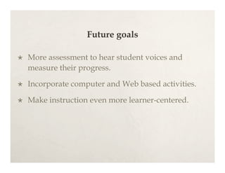 Future goals

   More assessment to hear student voices and
    measure their progress.

   Incorporate computer and Web based activities.

   Make instruction even more learner-centered.
 