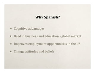 Why Spanish?

   Cognitive advantages

   Used in business and education ‐ global market

   Improves employment opportunities in the US

   Change attitudes and beliefs
 