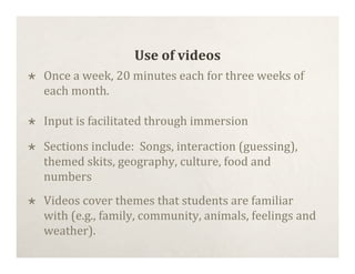 Use of videos
   Once a week, 20 minutes each for three weeks of
    each month.

   Input is facilitated through immersion

   Sections include:  Songs, interaction (guessing),
    themed skits, geography, culture, food and
    numbers
   Videos cover themes that students are familiar
    with (e.g., family, community, animals, feelings and
    weather).
 