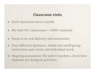 Classroom visits
   Each classroom once a month

   We visit 45+ classrooms = 1000+ students

   Focus is on oral delivery and interaction

   Four different dynamics; whole and small group
    instruction, pair work, and individual work.
   Ongoing assessment: We talk to teachers, check how
    students are doing on activities.
 