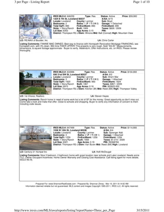 3 per Page - Listing Report                                                                                                  Page 1 of 10



                                      IRES MLS #: 646259            Type: Res      Status: Active      Price: $59,900
                                      1324 E 7th St, Loveland 80537                 A/SA: 8/15
                                      Locale: Loveland      County: Larimer         Sub: Boyd
                                      Bedrooms: 2           Baths: 1 (F 1 T 0 H 0) Garage: 1 Detached
                                      Total SqFt: 890       FinExclBsmt: 890        FinIncBsmt: 890
                                      Style: 1 Story/Ranch Built: 1909              Taxes: $826 / 2009
                                      Lot Size: 6353        App Acres: 0.15         PIN:
                                      District: Thompson R2-J Elem: Winona Mid: Ball (Conrad) High: Mountain View


    LO: RE/MAX of Boulder, Inc                                                        LA: Chris Carter
    Listing Comments: FANNIE MAE OWNED. Best way to finance with Homepath Renovation Mortgage FINANCING, see
    homepath.com, with 3% down. BIG time FIXER UPPER! This property is very rough. Sold "AS-IS". Measurements,
    dimensions, & square footage approximate - Buyer to verify. Addendum, Offer Instructions, etc. on IRES. Please review
    thoroughly.




                                      IRES MLS #: 633996           Type: Res       Status: Active        Price: $104,900
                                      936 21st SW St, Loveland 80537                  A/SA: 8/2
                                      Locale: Loveland      County: Larimer           Sub: Sherri Mar
                                      Bedrooms: 3           Baths: 2 (F 2 T 0 H 0)    Garage: 1 Attached
                                      Total SqFt: 1920      FinExclBsmt: 960          FinIncBsmt: 1824
                                      Style: 1 Story/Ranch Built: 1967                Taxes: $967 / 2009
                                      Lot Size: 6915        App Acres: 0.16           PIN: 952622-002
                                      District: Thompson R2-J Elem: Kitchen (Bf) Mid: Reed (Bill) High: Thompson Valley


    LO: 1st Choice, Realtors                                                   LA: Steven Hayes
    Listing Comments: Ranch home in need of some work but a lot of SF for the money. Great opportunity so don't miss out.
    Come take a look and make that offer. Close to schools and shopping. Buyer to verify any information of concern to them
    including code issues.




                                      IRES MLS #: 647499            Type: Res       Status: Active      Price: $114,900
                                      1538 W 15th St, Loveland 80538                   A/SA: 8/4
                                      Locale: Loveland       County: Larimer           Sub: Sprenger Add
                                      Bedrooms: 3            Baths: 2 (F 1 T 0 H 1)    Garage: 1 Attached
                                      Total SqFt: 1259       FinExclBsmt: 1259         FinIncBsmt: 1259
                                      Style: 1 Story/Ranch   Built: 1958               Taxes: $1,010 / 2009
                                      Lot Size: 8321         App Acres: 0.19           PIN: R0368784
                                      District: Thompson R2-J Elem: Van Buren Mid: Reed (Bill) High: Loveland


    LO: Century 21 Humpal Inc                                                   LA: Holli McDougal
    Listing Comments: Nice 3 bedroom, 2 bathroom home with great location near schools and Lake Loveland. Needs some
    TLC. Owner Occupant Incentives: Home Owner Warranty and Closing Cost Assistance. Call listing agent for more details.
    SOLD AS IS.




                    Prepared For: www.ShannanRealEstate.com - Prepared By: Shannan Zitney - Mar 15, 2011 8:14:02 AM
         Information deemed reliable but not guaranteed. MLS content and images Copyright 1995-2011, IRES LLC. All rights reserved.




http://www.iresis.com/MLS/awa/reports/listing?reportName=Three_per_Page                                                         3/15/2011
 