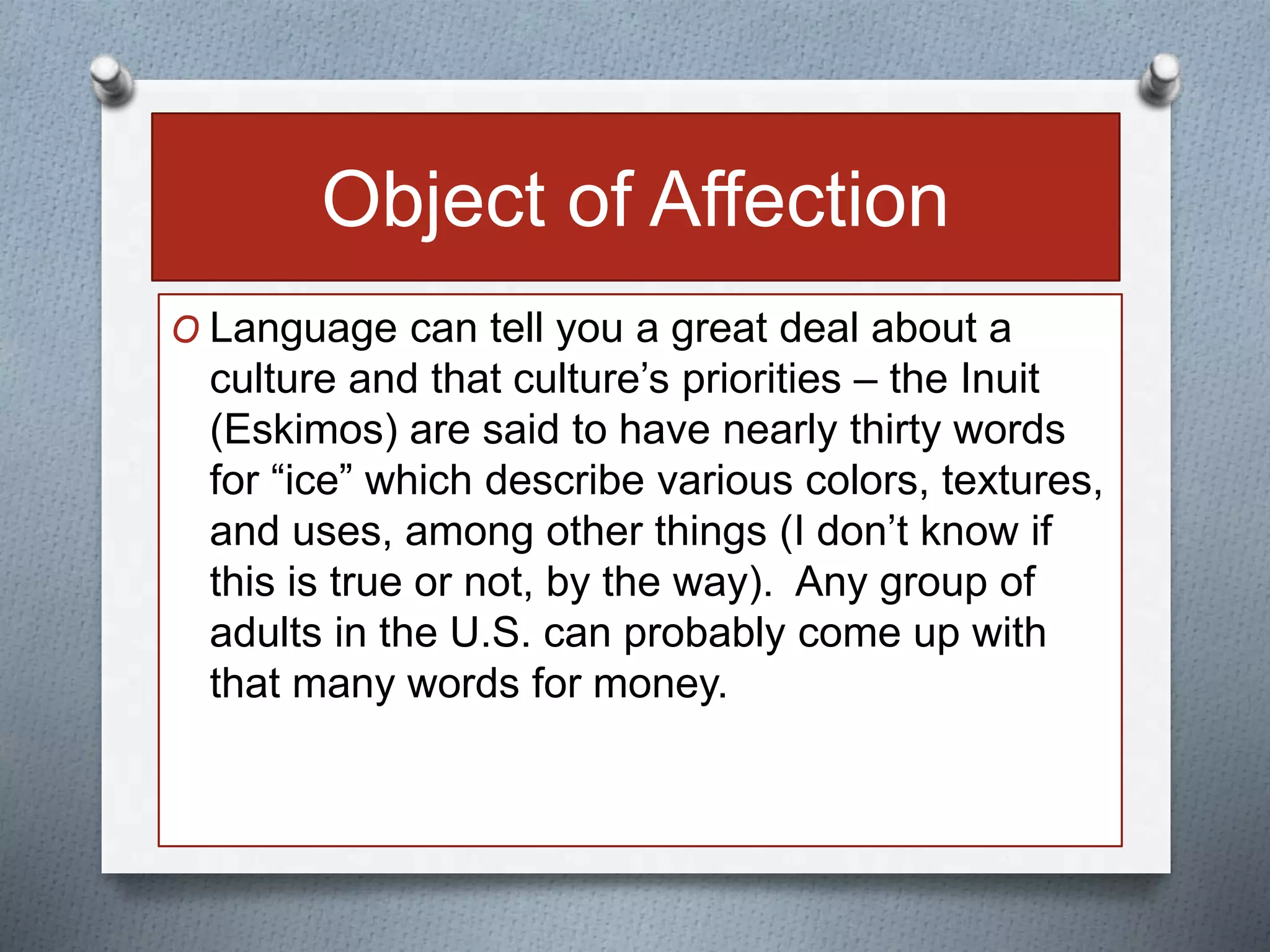 Object of Affection 
O Language can tell you a great deal about a 
culture and that culture’s priorities – the Inuit 
(Eskimos) are said to have nearly thirty words 
for “ice” which describe various colors, textures, 
and uses, among other things (I don’t know if 
this is true or not, by the way). Any group of 
adults in the U.S. can probably come up with 
that many words for money. 
 