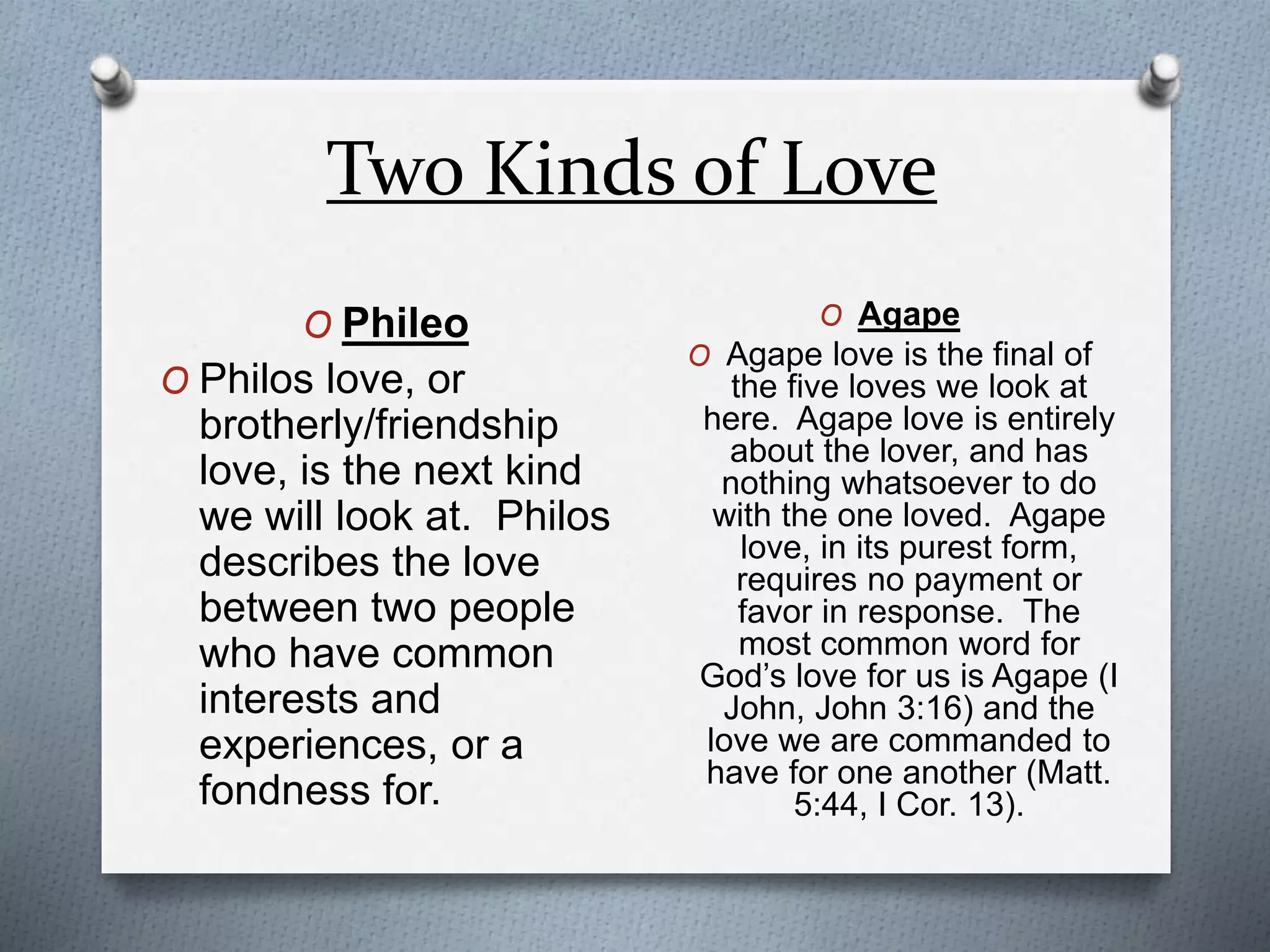 Two Kinds of Love 
O Phileo 
O Philos love, or 
brotherly/friendship 
love, is the next kind 
we will look at. Philos 
describes the love 
between two people 
who have common 
interests and 
experiences, or a 
fondness for. 
O Agape 
O Agape love is the final of 
the five loves we look at 
here. Agape love is entirely 
about the lover, and has 
nothing whatsoever to do 
with the one loved. Agape 
love, in its purest form, 
requires no payment or 
favor in response. The 
most common word for 
God’s love for us is Agape (I 
John, John 3:16) and the 
love we are commanded to 
have for one another (Matt. 
5:44, I Cor. 13). 
 