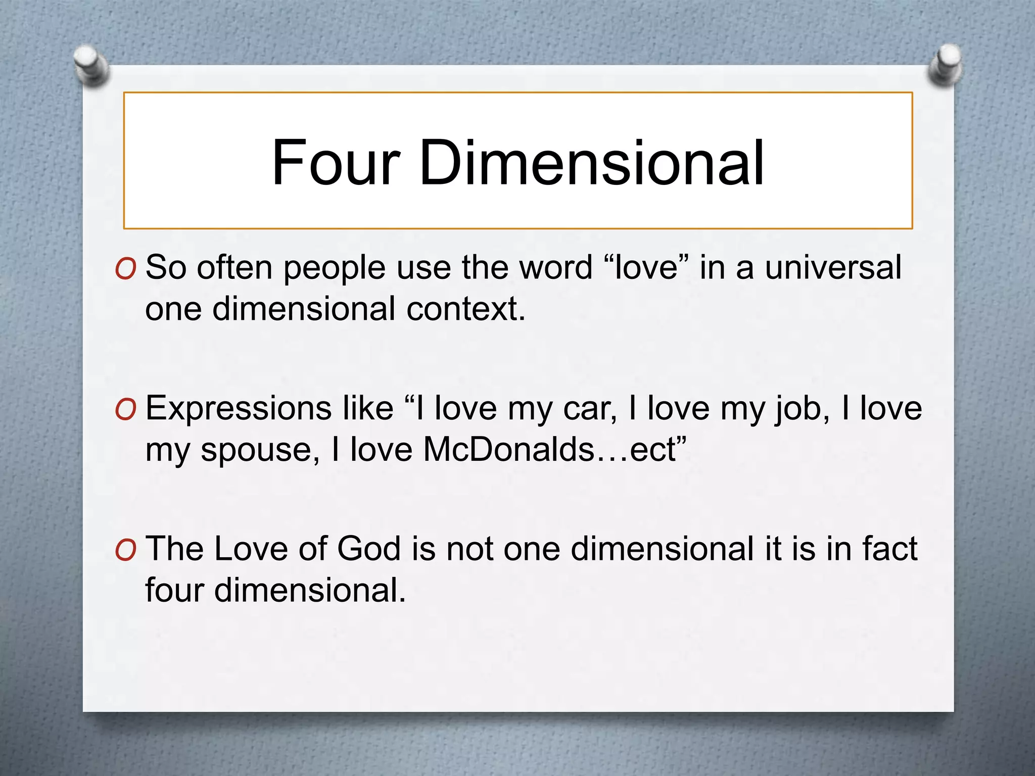 Four Dimensional 
O So often people use the word “love” in a universal 
one dimensional context. 
O Expressions like “I love my car, I love my job, I love 
my spouse, I love McDonalds…ect” 
O The Love of God is not one dimensional it is in fact 
four dimensional. 
 