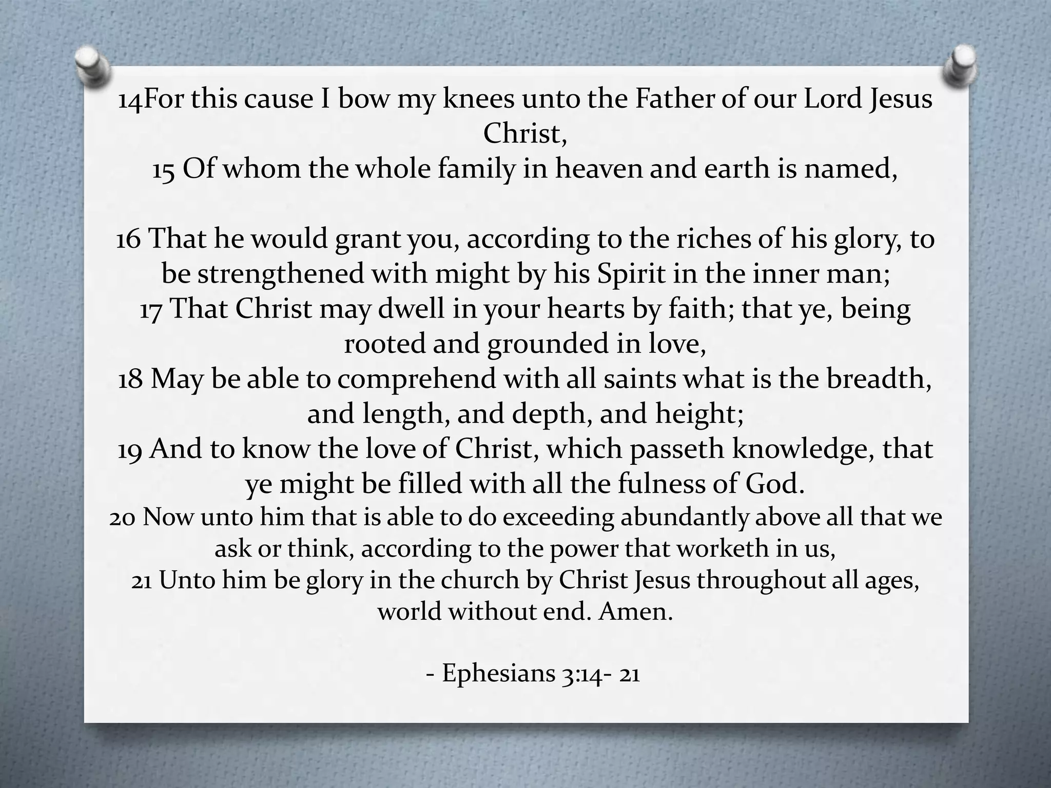 14For this cause I bow my knees unto the Father of our Lord Jesus 
Christ, 
15 Of whom the whole family in heaven and earth is named, 
16 That he would grant you, according to the riches of his glory, to 
be strengthened with might by his Spirit in the inner man; 
17 That Christ may dwell in your hearts by faith; that ye, being 
rooted and grounded in love, 
18 May be able to comprehend with all saints what is the breadth, 
and length, and depth, and height; 
19 And to know the love of Christ, which passeth knowledge, that 
ye might be filled with all the fulness of God. 
20 Now unto him that is able to do exceeding abundantly above all that we 
ask or think, according to the power that worketh in us, 
21 Unto him be glory in the church by Christ Jesus throughout all ages, 
world without end. Amen. 
- Ephesians 3:14- 21 
 