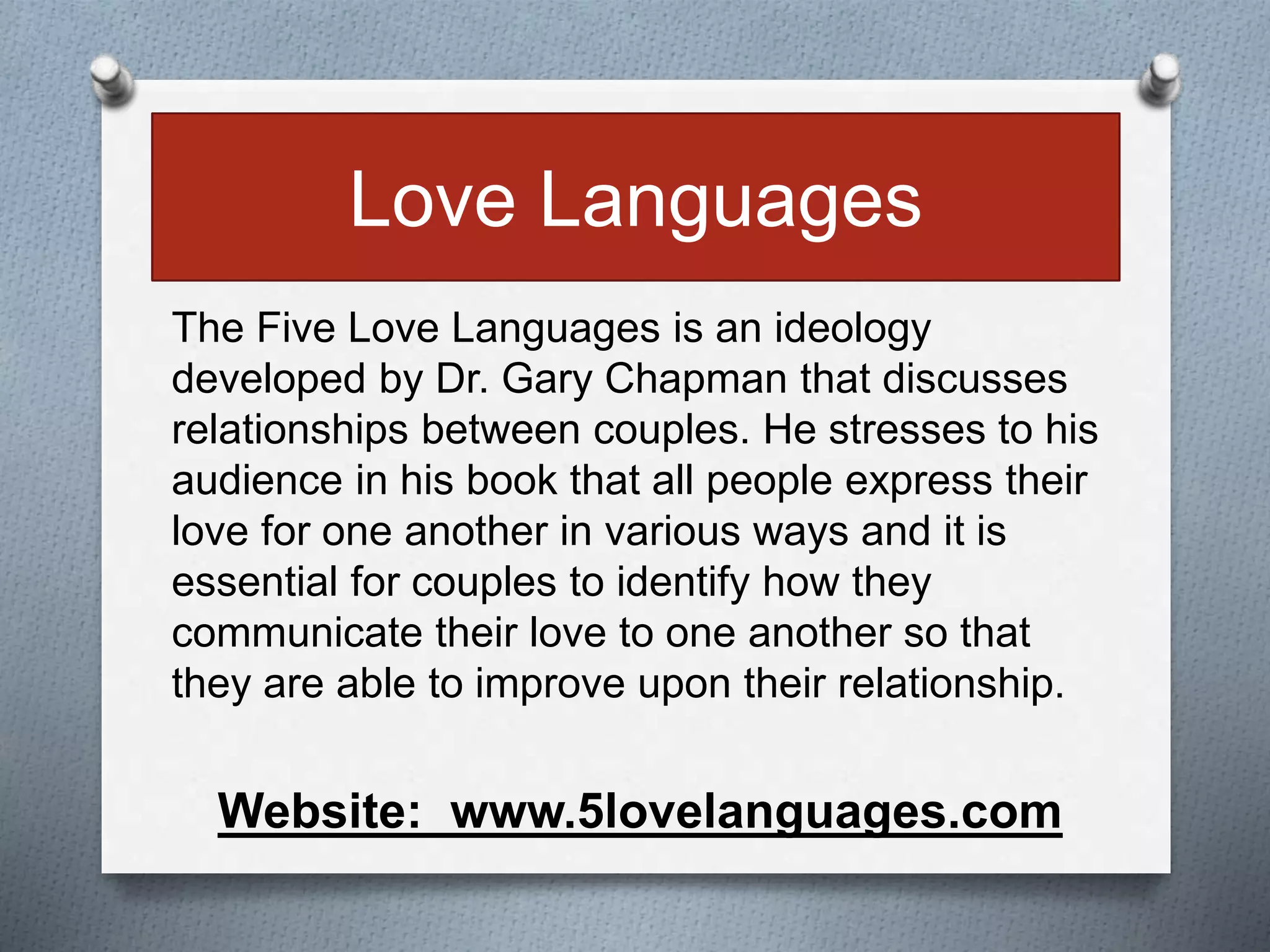Love Languages 
The Five Love Languages is an ideology 
developed by Dr. Gary Chapman that discusses 
relationships between couples. He stresses to his 
audience in his book that all people express their 
love for one another in various ways and it is 
essential for couples to identify how they 
communicate their love to one another so that 
they are able to improve upon their relationship. 
Website: www.5lovelanguages.com 
 