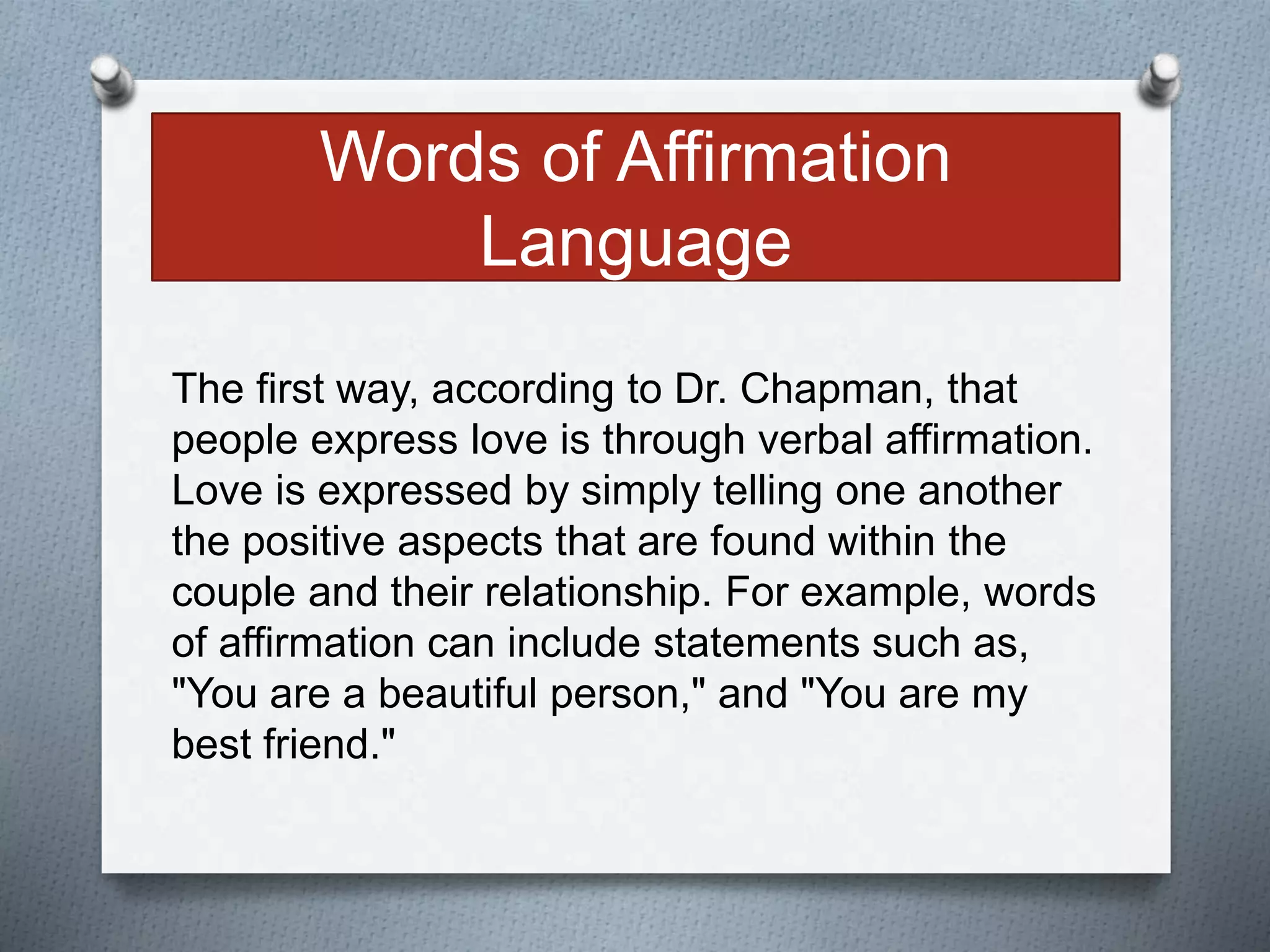 Words of Affirmation 
Language 
The first way, according to Dr. Chapman, that 
people express love is through verbal affirmation. 
Love is expressed by simply telling one another 
the positive aspects that are found within the 
couple and their relationship. For example, words 
of affirmation can include statements such as, 
"You are a beautiful person," and "You are my 
best friend." 
 