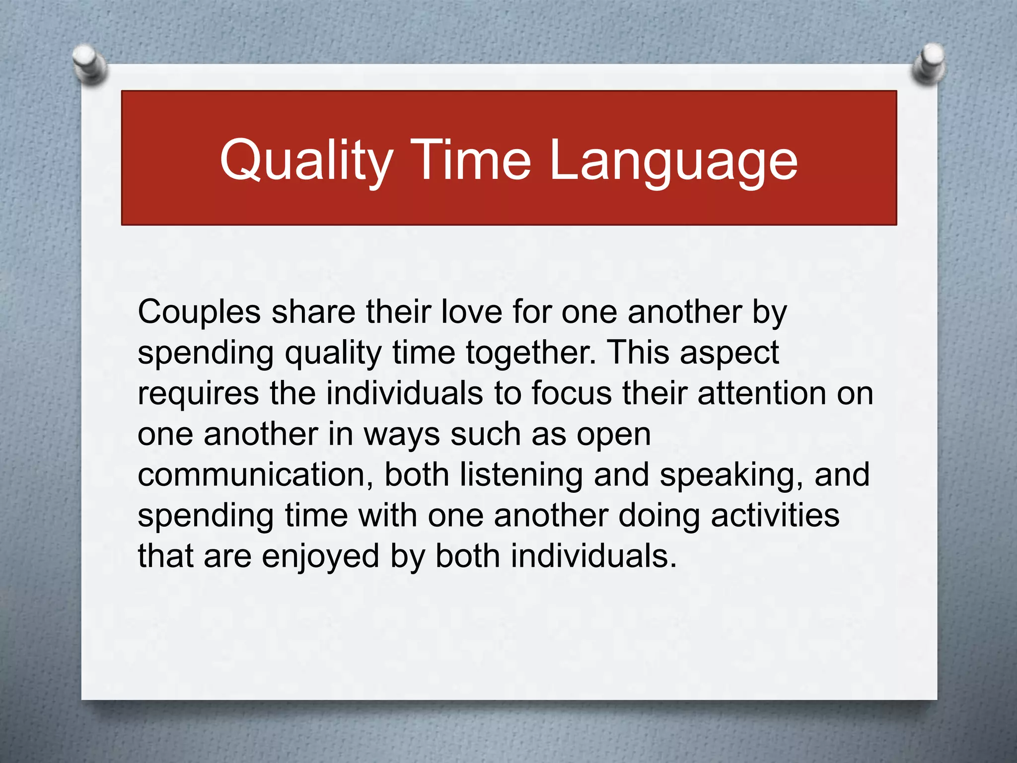 Quality Time Language 
Couples share their love for one another by 
spending quality time together. This aspect 
requires the individuals to focus their attention on 
one another in ways such as open 
communication, both listening and speaking, and 
spending time with one another doing activities 
that are enjoyed by both individuals. 
 