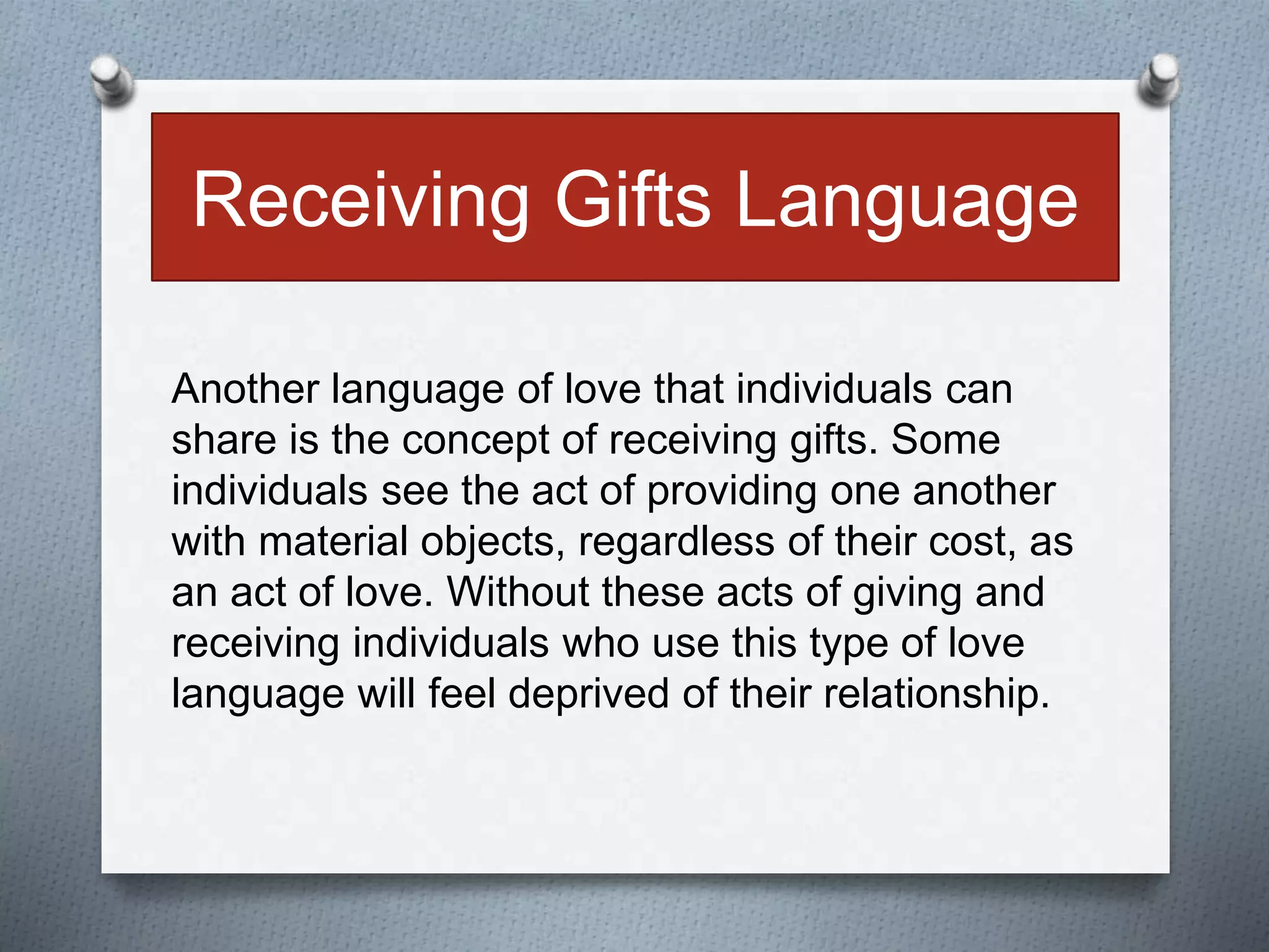 Receiving Gifts Language 
Another language of love that individuals can 
share is the concept of receiving gifts. Some 
individuals see the act of providing one another 
with material objects, regardless of their cost, as 
an act of love. Without these acts of giving and 
receiving individuals who use this type of love 
language will feel deprived of their relationship. 
 