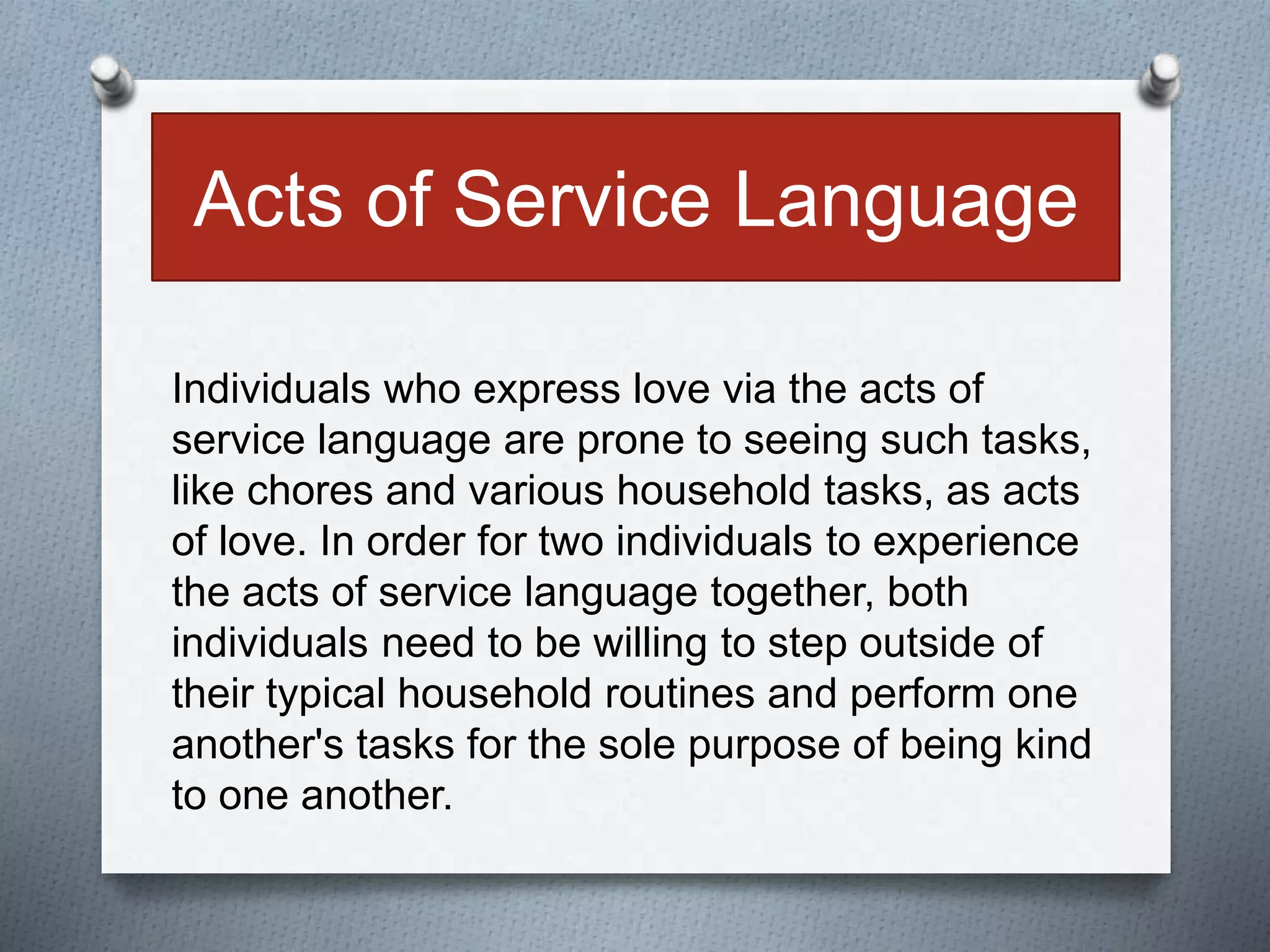 Acts of Service Language 
Individuals who express love via the acts of 
service language are prone to seeing such tasks, 
like chores and various household tasks, as acts 
of love. In order for two individuals to experience 
the acts of service language together, both 
individuals need to be willing to step outside of 
their typical household routines and perform one 
another's tasks for the sole purpose of being kind 
to one another. 
 