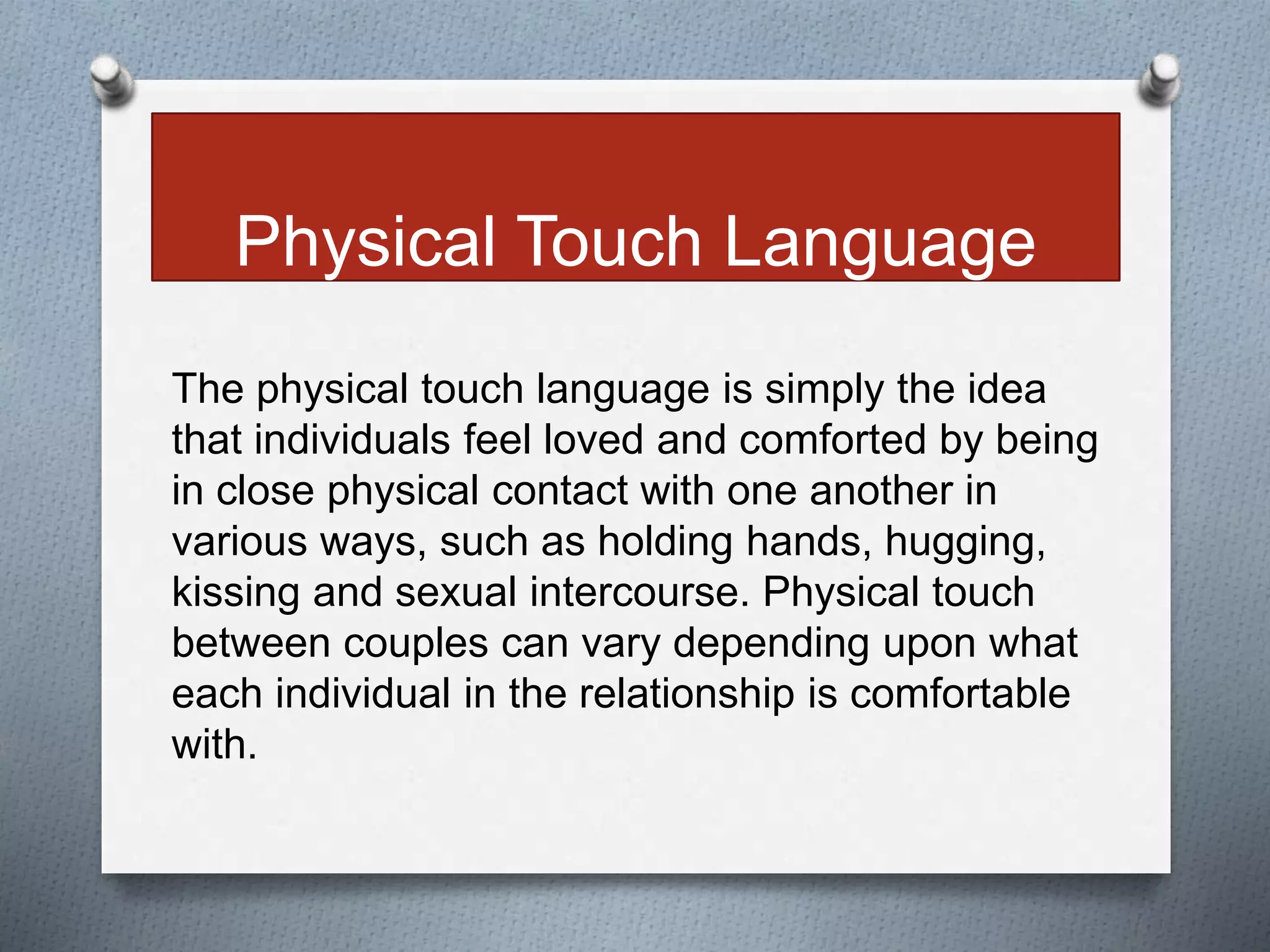 Physical Touch Language 
The physical touch language is simply the idea 
that individuals feel loved and comforted by being 
in close physical contact with one another in 
various ways, such as holding hands, hugging, 
kissing and sexual intercourse. Physical touch 
between couples can vary depending upon what 
each individual in the relationship is comfortable 
with. 
 