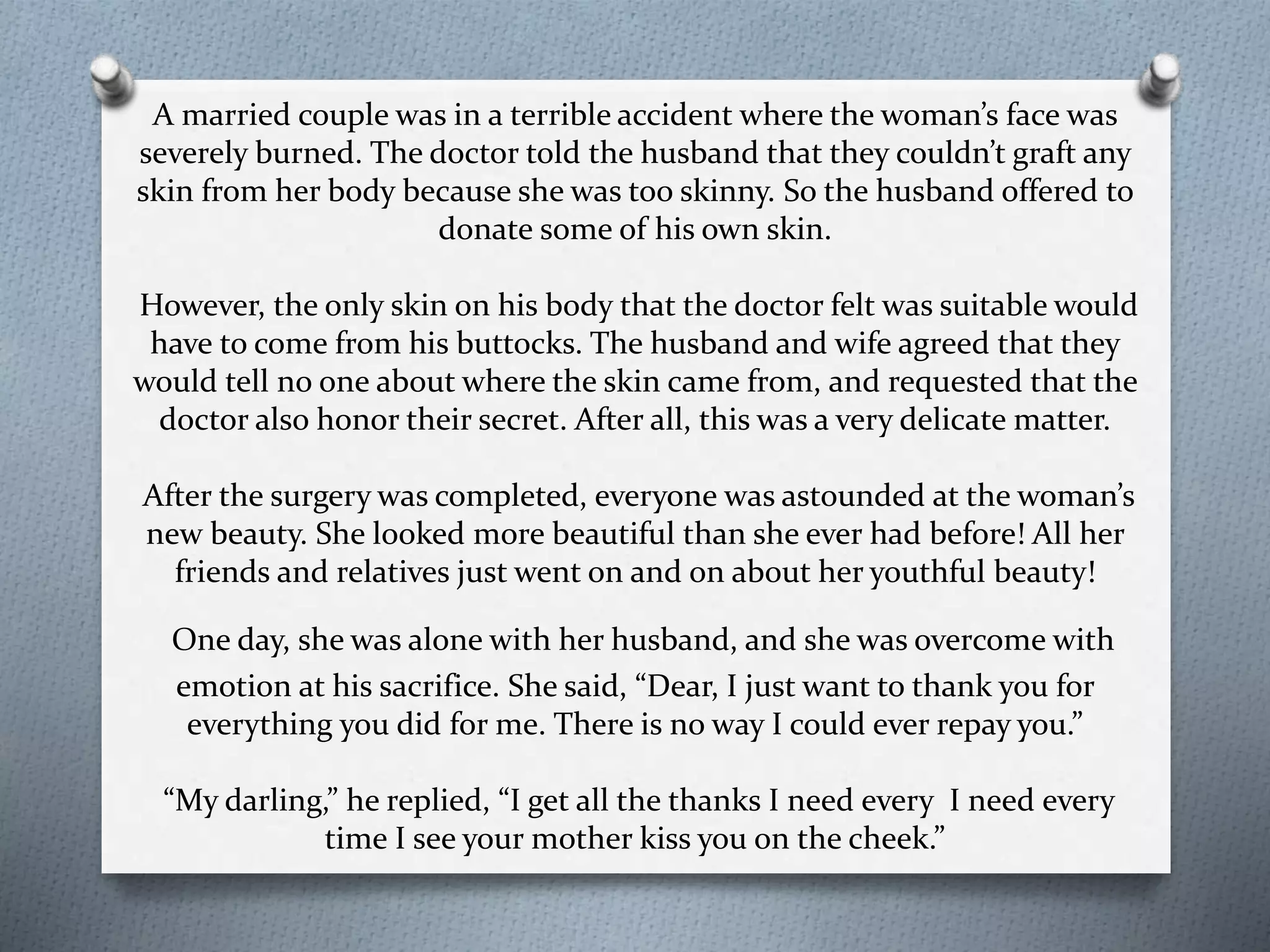 A married couple was in a terrible accident where the woman’s face was 
severely burned. The doctor told the husband that they couldn’t graft any 
skin from her body because she was too skinny. So the husband offered to 
donate some of his own skin. 
However, the only skin on his body that the doctor felt was suitable would 
have to come from his buttocks. The husband and wife agreed that they 
would tell no one about where the skin came from, and requested that the 
doctor also honor their secret. After all, this was a very delicate matter. 
After the surgery was completed, everyone was astounded at the woman’s 
new beauty. She looked more beautiful than she ever had before! All her 
friends and relatives just went on and on about her youthful beauty! 
One day, she was alone with her husband, and she was overcome with 
emotion at his sacrifice. She said, “Dear, I just want to thank you for 
everything you did for me. There is no way I could ever repay you.” 
“My darling,” he replied, “I get all the thanks I need every I need every 
time I see your mother kiss you on the cheek.” 
 