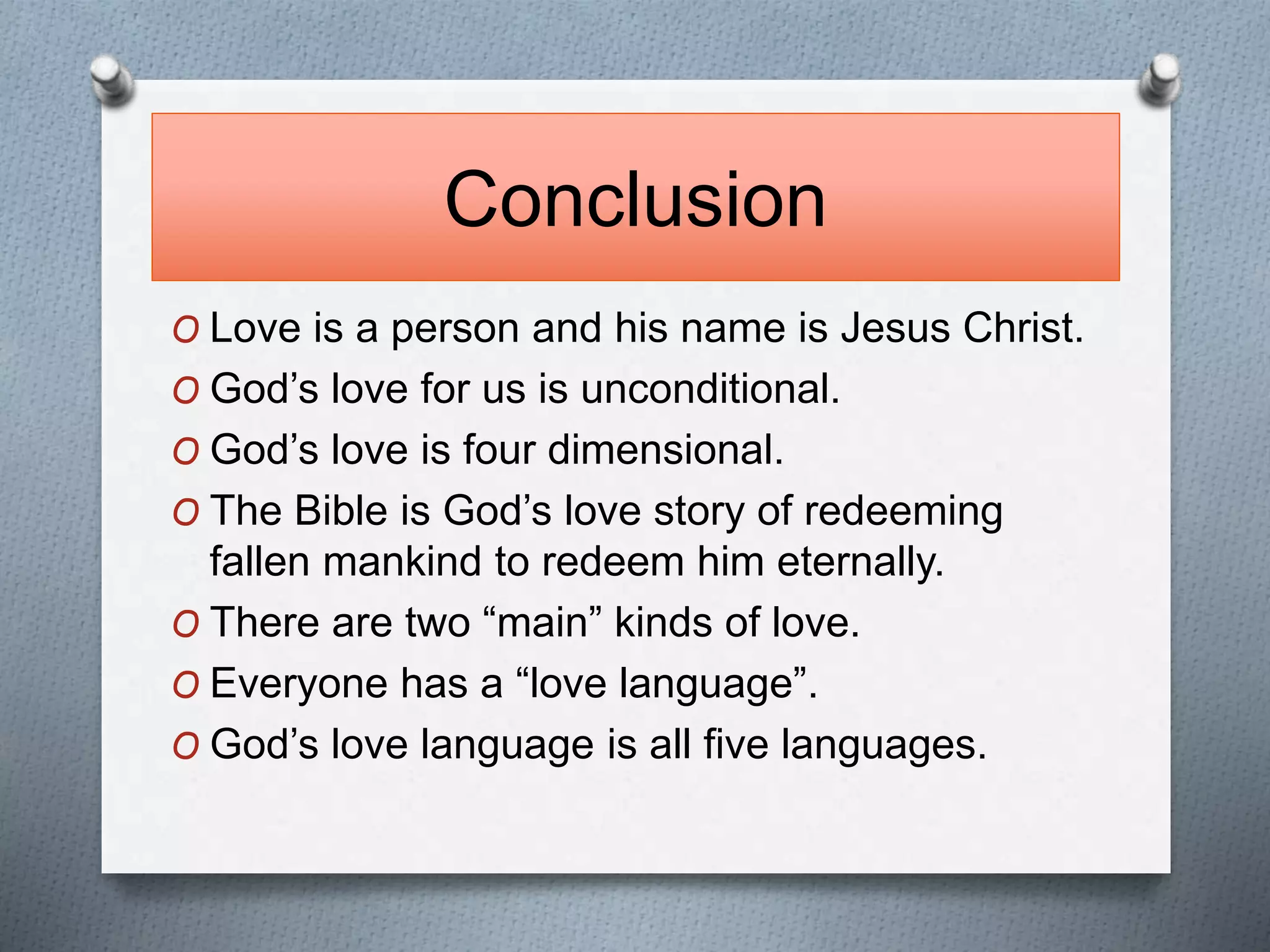 Conclusion 
O Love is a person and his name is Jesus Christ. 
O God’s love for us is unconditional. 
O God’s love is four dimensional. 
O The Bible is God’s love story of redeeming 
fallen mankind to redeem him eternally. 
O There are two “main” kinds of love. 
O Everyone has a “love language”. 
O God’s love language is all five languages. 
 