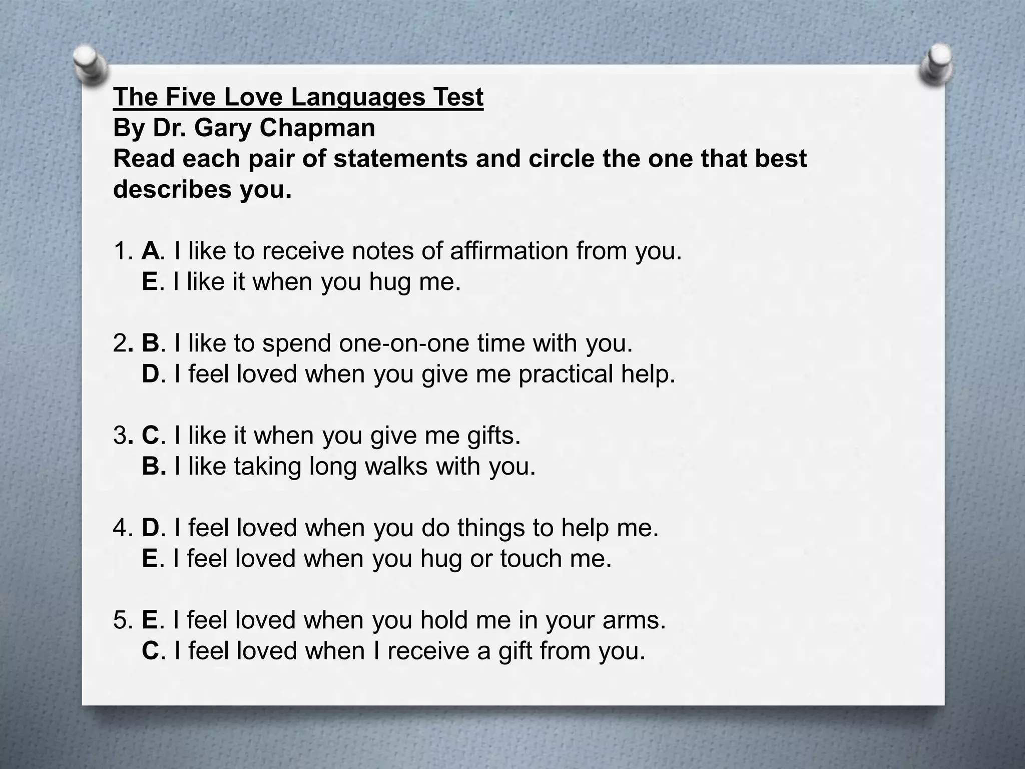 The Five Love Languages Test 
By Dr. Gary Chapman 
Read each pair of statements and circle the one that best 
describes you. 
1. A. I like to receive notes of affirmation from you. 
E. I like it when you hug me. 
2. B. I like to spend one‐on‐one time with you. 
D. I feel loved when you give me practical help. 
3. C. I like it when you give me gifts. 
B. I like taking long walks with you. 
4. D. I feel loved when you do things to help me. 
E. I feel loved when you hug or touch me. 
5. E. I feel loved when you hold me in your arms. 
C. I feel loved when I receive a gift from you. 
 
