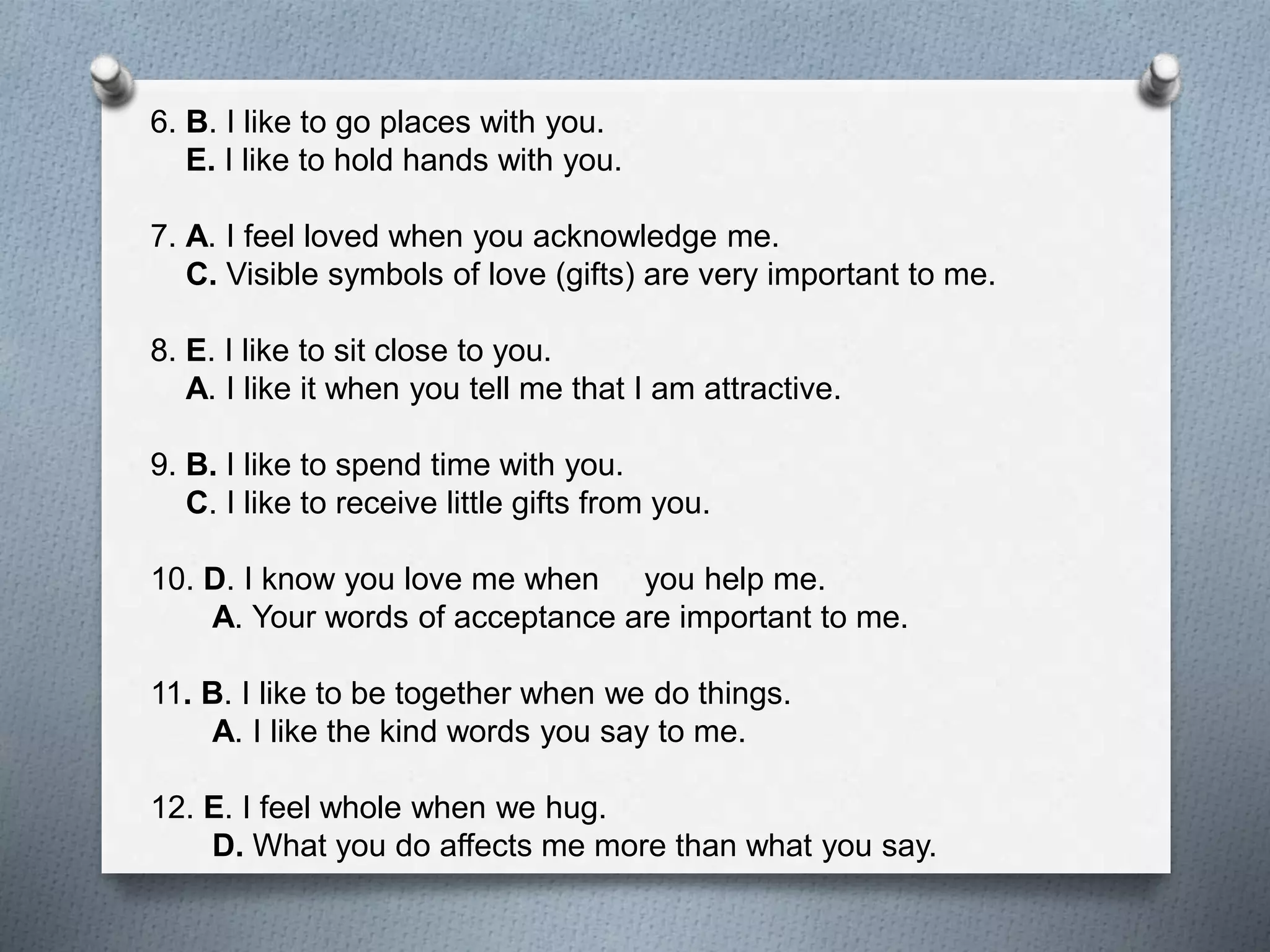 6. B. I like to go places with you. 
E. I like to hold hands with you. 
7. A. I feel loved when you acknowledge me. 
C. Visible symbols of love (gifts) are very important to me. 
8. E. I like to sit close to you. 
A. I like it when you tell me that I am attractive. 
9. B. I like to spend time with you. 
C. I like to receive little gifts from you. 
10. D. I know you love me when you help me. 
A. Your words of acceptance are important to me. 
11. B. I like to be together when we do things. 
A. I like the kind words you say to me. 
12. E. I feel whole when we hug. 
D. What you do affects me more than what you say. 
 