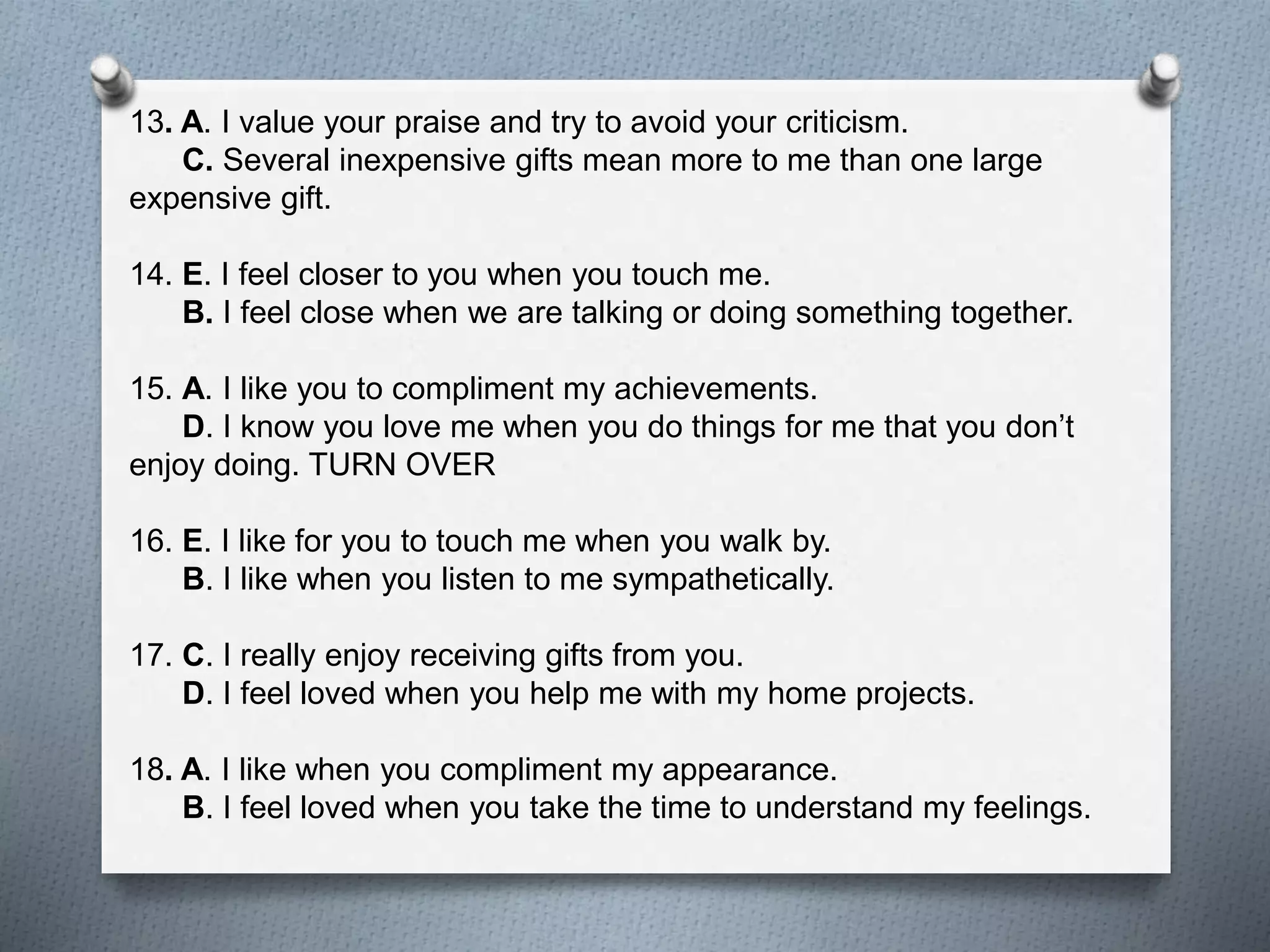 13. A. I value your praise and try to avoid your criticism. 
C. Several inexpensive gifts mean more to me than one large 
expensive gift. 
14. E. I feel closer to you when you touch me. 
B. I feel close when we are talking or doing something together. 
15. A. I like you to compliment my achievements. 
D. I know you love me when you do things for me that you don’t 
enjoy doing. TURN OVER 
16. E. I like for you to touch me when you walk by. 
B. I like when you listen to me sympathetically. 
17. C. I really enjoy receiving gifts from you. 
D. I feel loved when you help me with my home projects. 
18. A. I like when you compliment my appearance. 
B. I feel loved when you take the time to understand my feelings. 
 