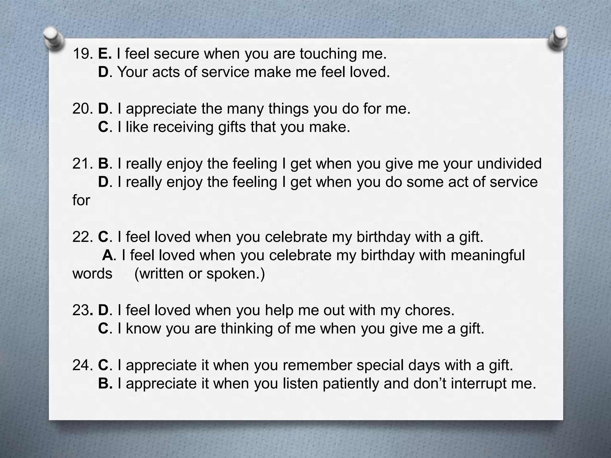 19. E. I feel secure when you are touching me. 
D. Your acts of service make me feel loved. 
20. D. I appreciate the many things you do for me. 
C. I like receiving gifts that you make. 
21. B. I really enjoy the feeling I get when you give me your undivided 
D. I really enjoy the feeling I get when you do some act of service 
for 
22. C. I feel loved when you celebrate my birthday with a gift. 
A. I feel loved when you celebrate my birthday with meaningful 
words (written or spoken.) 
23. D. I feel loved when you help me out with my chores. 
C. I know you are thinking of me when you give me a gift. 
24. C. I appreciate it when you remember special days with a gift. 
B. I appreciate it when you listen patiently and don’t interrupt me. 
 