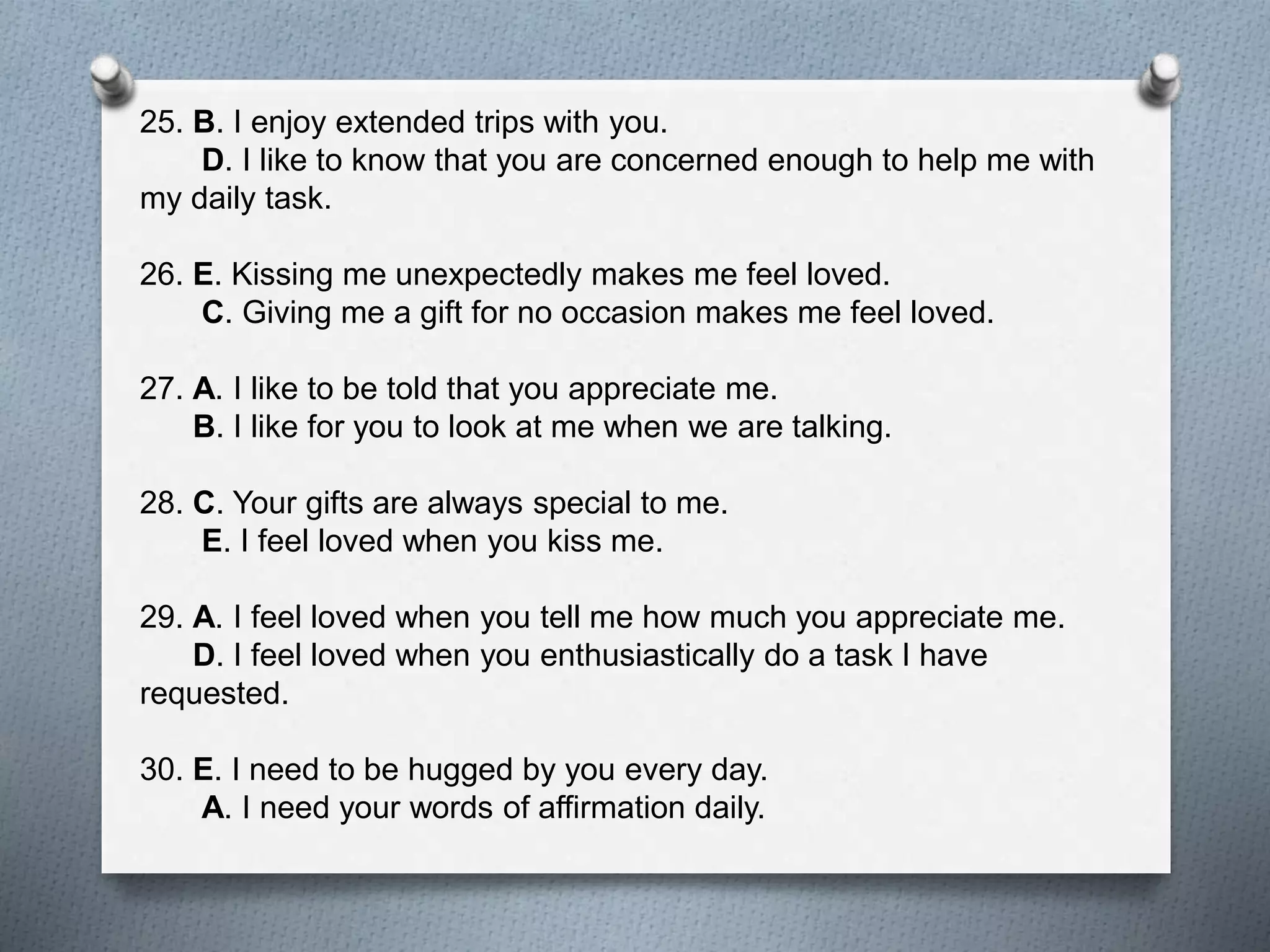 25. B. I enjoy extended trips with you. 
D. I like to know that you are concerned enough to help me with 
my daily task. 
26. E. Kissing me unexpectedly makes me feel loved. 
C. Giving me a gift for no occasion makes me feel loved. 
27. A. I like to be told that you appreciate me. 
B. I like for you to look at me when we are talking. 
28. C. Your gifts are always special to me. 
E. I feel loved when you kiss me. 
29. A. I feel loved when you tell me how much you appreciate me. 
D. I feel loved when you enthusiastically do a task I have 
requested. 
30. E. I need to be hugged by you every day. 
A. I need your words of affirmation daily. 
 