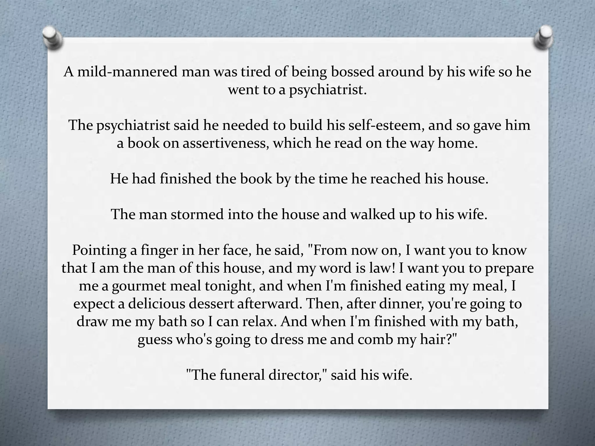 A mild-mannered man was tired of being bossed around by his wife so he 
went to a psychiatrist. 
The psychiatrist said he needed to build his self-esteem, and so gave him 
a book on assertiveness, which he read on the way home. 
He had finished the book by the time he reached his house. 
The man stormed into the house and walked up to his wife. 
Pointing a finger in her face, he said, "From now on, I want you to know 
that I am the man of this house, and my word is law! I want you to prepare 
me a gourmet meal tonight, and when I'm finished eating my meal, I 
expect a delicious dessert afterward. Then, after dinner, you're going to 
draw me my bath so I can relax. And when I'm finished with my bath, 
guess who's going to dress me and comb my hair?" 
"The funeral director," said his wife. 
 