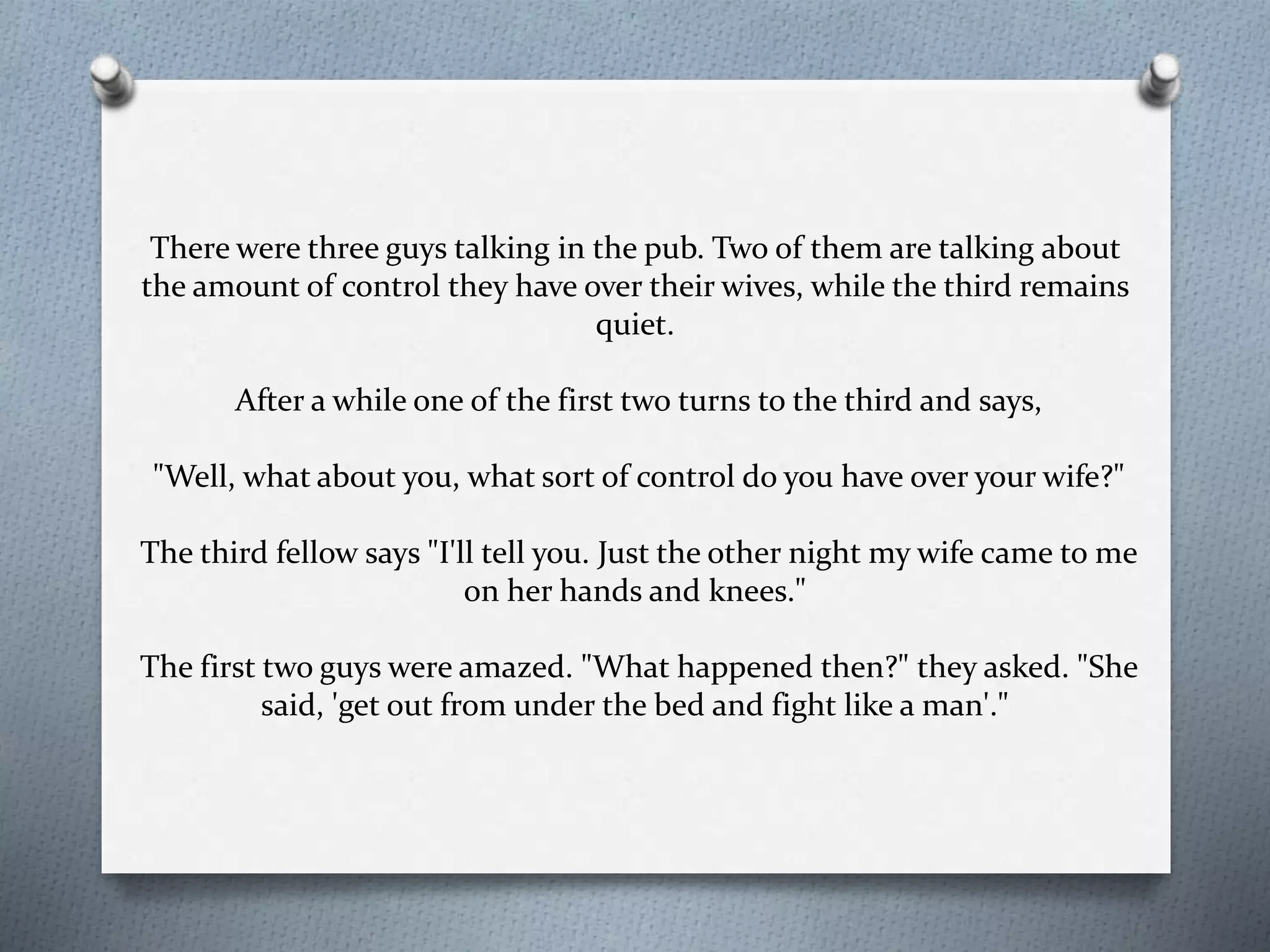 There were three guys talking in the pub. Two of them are talking about 
the amount of control they have over their wives, while the third remains 
quiet. 
After a while one of the first two turns to the third and says, 
"Well, what about you, what sort of control do you have over your wife?" 
The third fellow says "I'll tell you. Just the other night my wife came to me 
on her hands and knees." 
The first two guys were amazed. "What happened then?" they asked. "She 
said, 'get out from under the bed and fight like a man'." 
 