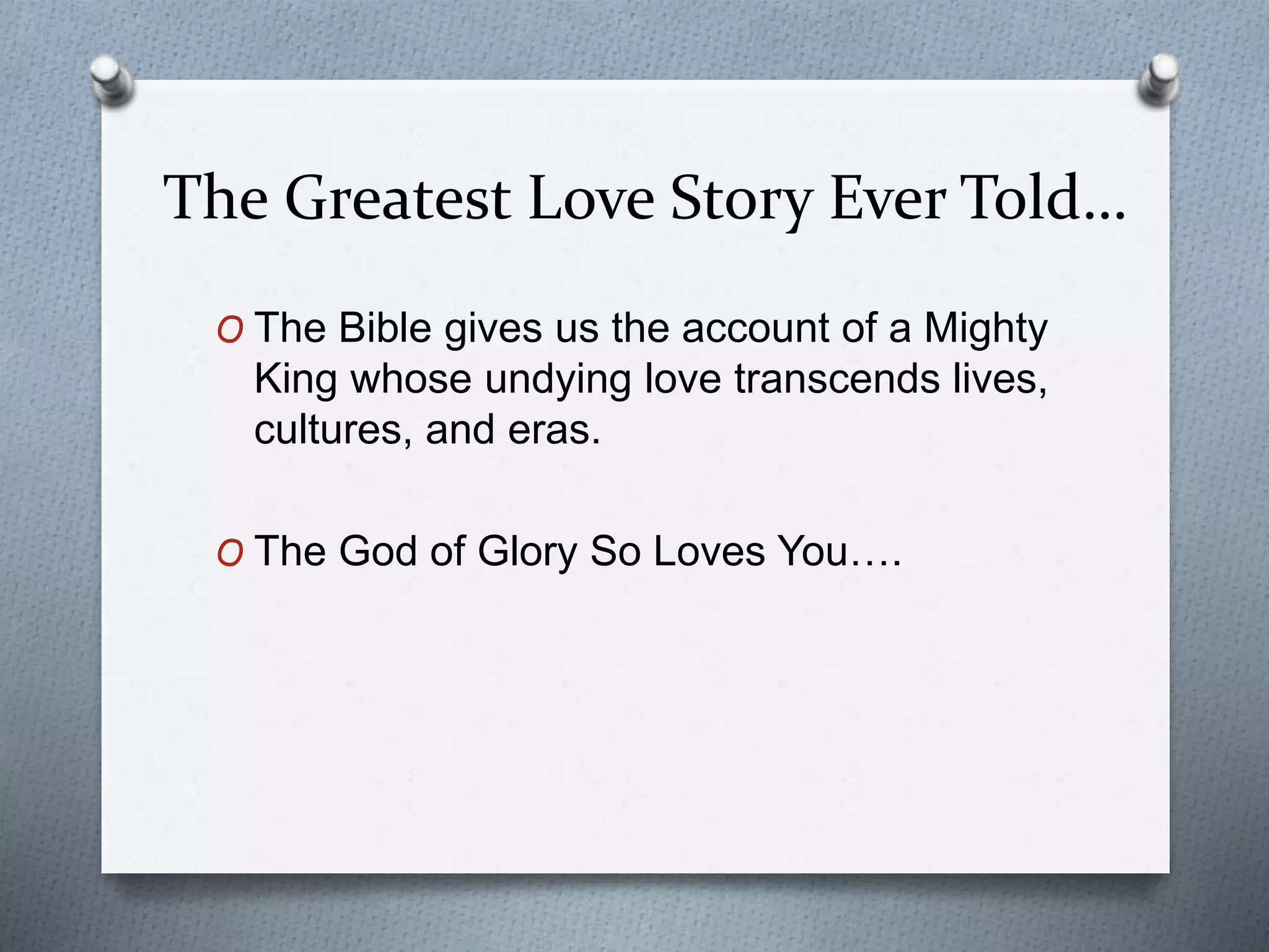 The Greatest Love Story Ever Told… 
O The Bible gives us the account of a Mighty 
King whose undying love transcends lives, 
cultures, and eras. 
O The God of Glory So Loves You…. 
 