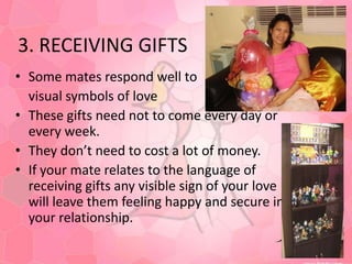 3. RECEIVING GIFTSSome mates respond well to visual symbols of loveThese gifts need not to come every day or every week.They don’t need to cost a lot of money.If your mate relates to the language of receiving gifts any visible sign of your love will leave them feeling happy and secure in your relationship.