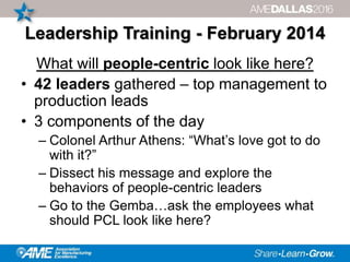 Leadership Training - February 2014
What will people-centric look like here?
• 42 leaders gathered – top management to
production leads
• 3 components of the day
– Colonel Arthur Athens: “What’s love got to do
with it?”
– Dissect his message and explore the
behaviors of people-centric leaders
– Go to the Gemba…ask the employees what
should PCL look like here?
 