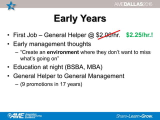 Early Years
• First Job – General Helper @ $2.00/hr.
• Early management thoughts
– “Create an environment where they don’t want to miss
what’s going on”
• Education at night (BSBA, MBA)
• General Helper to General Management
– (9 promotions in 17 years)
$2.25/hr.!
 