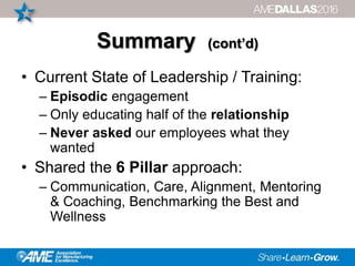 Summary (cont’d)
• Current State of Leadership / Training:
– Episodic engagement
– Only educating half of the relationship
– Never asked our employees what they
wanted
• Shared the 6 Pillar approach:
– Communication, Care, Alignment, Mentoring
& Coaching, Benchmarking the Best and
Wellness
 