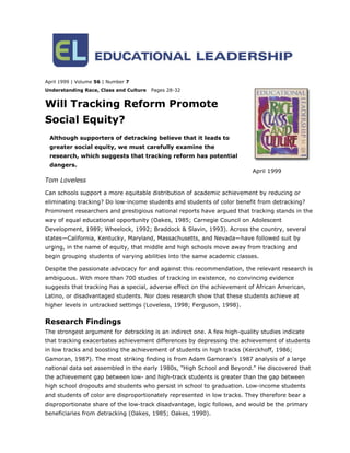 April 1999 | Volume 56 | Number 7
Understanding Race, Class and Culture   Pages 28-32


Will Tracking Reform Promote
Social Equity?
 Although supporters of detracking believe that it leads to
 greater social equity, we must carefully examine the
 research, which suggests that tracking reform has potential
 dangers.
                                                                          April 1999
Tom Loveless

Can schools support a more equitable distribution of academic achievement by reducing or
eliminating tracking? Do low-income students and students of color benefit from detracking?
Prominent researchers and prestigious national reports have argued that tracking stands in the
way of equal educational opportunity (Oakes, 1985; Carnegie Council on Adolescent
Development, 1989; Wheelock, 1992; Braddock & Slavin, 1993). Across the country, several
states—California, Kentucky, Maryland, Massachusetts, and Nevada—have followed suit by
urging, in the name of equity, that middle and high schools move away from tracking and
begin grouping students of varying abilities into the same academic classes.

Despite the passionate advocacy for and against this recommendation, the relevant research is
ambiguous. With more than 700 studies of tracking in existence, no convincing evidence
suggests that tracking has a special, adverse effect on the achievement of African American,
Latino, or disadvantaged students. Nor does research show that these students achieve at
higher levels in untracked settings (Loveless, 1998; Ferguson, 1998).


Research Findings
The strongest argument for detracking is an indirect one. A few high-quality studies indicate
that tracking exacerbates achievement differences by depressing the achievement of students
in low tracks and boosting the achievement of students in high tracks (Kerckhoff, 1986;
Gamoran, 1987). The most striking finding is from Adam Gamoran's 1987 analysis of a large
national data set assembled in the early 1980s, "High School and Beyond." He discovered that
the achievement gap between low- and high-track students is greater than the gap between
high school dropouts and students who persist in school to graduation. Low-income students
and students of color are disproportionately represented in low tracks. They therefore bear a
disproportionate share of the low-track disadvantage, logic follows, and would be the primary
beneficiaries from detracking (Oakes, 1985; Oakes, 1990).
 