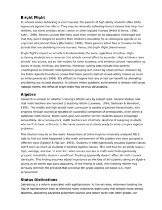 Bright Flight
In schools where detracking is controversial, the parents of high-ability students often lobby
vigorously against the reform. They may be rationally defending honors classes that help their
children, but some analysts detect racism or other bigoted motives (Wells & Serna, 1996;
Kohn, 1998). Parents counter that they want their children to be adequately challenged and
that they aren't obliged to sacrifice their children's education for an ideological agenda or an
unproven educational theory (Rochester, 1998). These parents either flee or threaten to flee
schools that are abolishing honors courses: hence, the bright flight phenomenon.

Bright flight's impact on schools is fundamentally the same regardless of motive. High-
achieving students are a resource that schools cannot afford to squander. High achievers raise
schools' test scores; act as role models for other students; and enhance schools' reputations as
places of study, thinking, and learning. Moreover, polling data indicate that parents'
unwillingness to embrace heterogeneous grouping isn't fueled by racial animus. Research by
the Public Agenda Foundation shows that black parents distrust mixed-ability classes as much
as white parents do (1994). It's difficult to imagine how any school can benefit by alienating
and driving out its best students. In schools where academic achievement is already well below
national norms, the effect of bright flight may be truly devastating.


Algebra
Research is unclear on whether tracking's effects vary by subject area. Several studies note
that math teachers are resistant to tracking reform (Loveless, 1994; Gamoran & Weinstein,
1998). The middle and high school math curriculum is usually organized hierarchically, with
progress through courses predicated on successful completion of prerequisites. Even within a
particular math course, topics build upon one another so that students acquire knowledge
sequentially. As a consequence, math teachers are intuitively skeptical of assigning students
who can't do basic arithmetic to the same classes as students ready to solve complex algebra
problems.

This intuition may be on the mark. Researchers at Johns Hopkins University analyzed NELS
data to find out what happened to the math achievement of 8th graders who were grouped in
different ways (Epstein & MacIver, 1992). Students in heterogeneously grouped algebra classes
didn't learn as much as students in tracked algebra classes. This held true for all ability levels—
high, average, and low. In contrast, when survey courses in math were heterogeneously
grouped, low-ability students benefitted. Tracking apparently doesn't affect all math courses
identically. This finding assumes added importance as the idea of all students taking an algebra
course at an earlier age gains popularity. If the finding is valid, then tracking reform may
seriously diminish the prospect that universal 8th grade algebra will boost U.S. math
achievement.


Status Distinctions
Detracking is a reform associated with egalitarianism. At the extreme, reformers hoisting the
flag of egalitarianism seek to eliminate many traditional distinctions that schools make among
students, abolishing advanced placement courses and report cards with letter grades, for
 