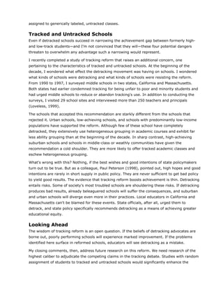 assigned to generically labeled, untracked classes.


Tracked and Untracked Schools
Even if detracked schools succeed in narrowing the achievement gap between formerly high-
and low-track students—and I'm not convinced that they will—these four potential dangers
threaten to overwhelm any advantage such a narrowing would represent.

I recently completed a study of tracking reform that raises an additional concern, one
pertaining to the characteristics of tracked and untracked schools. At the beginning of the
decade, I wondered what effect the detracking movement was having on schools. I wondered
what kinds of schools were detracking and what kinds of schools were resisting the reform.
From 1990 to 1997, I surveyed middle schools in two states, California and Massachusetts.
Both states had earlier condemned tracking for being unfair to poor and minority students and
had urged middle schools to reduce or abandon tracking's use. In addition to conducting the
surveys, I visited 29 school sites and interviewed more than 250 teachers and principals
(Loveless, 1999).

The schools that accepted this recommendation are starkly different from the schools that
rejected it. Urban schools, low-achieving schools, and schools with predominantly low-income
populations have supported the reform. Although few of these school have completely
detracked, they extensively use heterogeneous grouping in academic courses and exhibit far
less ability grouping than at the beginning of the decade. In sharp contrast, high-achieving
suburban schools and schools in middle-class or weathly communities have given the
recommendation a cold shoulder. They are more likely to offer tracked academic classes and
eschew heterogeneous grouping.

What's wrong with this? Nothing, if the best wishes and good intentions of state policymakers
turn out to be true. But as a colleague, Paul Peterson (1998), pointed out, high hopes and good
intentions are rarely in short supply in public policy. They are never sufficient to get bad policy
to yield good results. The evidence that tracking reform boosts achievement is thin. Detracking
entails risks. Some of society's most troubled schools are shouldering these risks. If detracking
produces bad results, already beleaguered schools will suffer the consequences, and suburban
and urban schools will diverge even more in their practices. Local educators in California and
Massachusetts can't be blamed for these events. State officials, after all, urged them to
detrack, and state policy specifically recommends detracking as a means of achieving greater
educational equity.


Looking Ahead
The wisdom of tracking reform is an open question. If the beliefs of detracking advocates are
borne out, poorly performing schools will experience marked improvement. If the problems
identified here surface in reformed schools, educators will see detracking as a mistake.

My closing comments, then, address future research on this reform. We need research of the
highest caliber to adjudicate the competing claims in the tracking debate. Studies with random
assignment of students to tracked and untracked schools would significantly enhance the
 