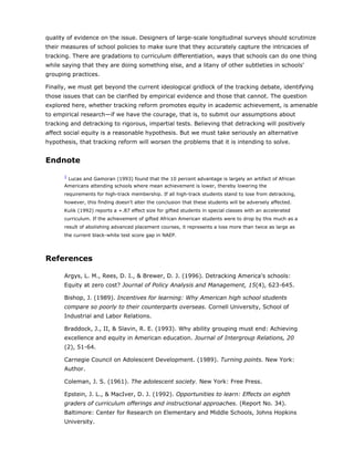 quality of evidence on the issue. Designers of large-scale longitudinal surveys should scrutinize
their measures of school policies to make sure that they accurately capture the intricacies of
tracking. There are gradations to curriculum differentiation, ways that schools can do one thing
while saying that they are doing something else, and a litany of other subtleties in schools'
grouping practices.

Finally, we must get beyond the current ideological gridlock of the tracking debate, identifying
those issues that can be clarified by empirical evidence and those that cannot. The question
explored here, whether tracking reform promotes equity in academic achievement, is amenable
to empirical research—if we have the courage, that is, to submit our assumptions about
tracking and detracking to rigorous, impartial tests. Believing that detracking will positively
affect social equity is a reasonable hypothesis. But we must take seriously an alternative
hypothesis, that tracking reform will worsen the problems that it is intending to solve.


Endnote

      1
       Lucas and Gamoran (1993) found that the 10 percent advantage is largely an artifact of African
      Americans attending schools where mean achievement is lower, thereby lowering the
      requirements for high-track membership. If all high-track students stand to lose from detracking,
      however, this finding doesn't alter the conclusion that these students will be adversely affected.
      Kulik (1992) reports a +.87 effect size for gifted students in special classes with an accelerated
      curriculum. If the achievement of gifted African American students were to drop by this much as a
      result of abolishing advanced placement courses, it represents a loss more than twice as large as
      the current black-white test score gap in NAEP.




References

      Argys, L. M., Rees, D. I., & Brewer, D. J. (1996). Detracking America's schools:
      Equity at zero cost? Journal of Policy Analysis and Management, 15(4), 623-645.

      Bishop, J. (1989). Incentives for learning: Why American high school students
      compare so poorly to their counterparts overseas. Cornell University, School of
      Industrial and Labor Relations.

      Braddock, J., II, & Slavin, R. E. (1993). Why ability grouping must end: Achieving
      excellence and equity in American education. Journal of Intergroup Relations, 20
      (2), 51-64.

      Carnegie Council on Adolescent Development. (1989). Turning points. New York:
      Author.

      Coleman, J. S. (1961). The adolescent society. New York: Free Press.

      Epstein, J. L., & MacIver, D. J. (1992). Opportunities to learn: Effects on eighth
      graders of curriculum offerings and instructional approaches. (Report No. 34).
      Baltimore: Center for Research on Elementary and Middle Schools, Johns Hopkins
      University.
 