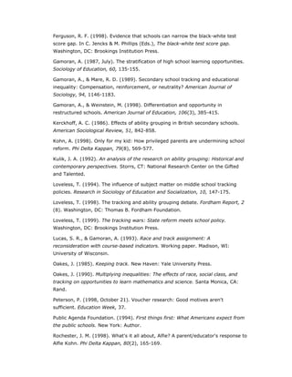Ferguson, R. F. (1998). Evidence that schools can narrow the black-white test
score gap. In C. Jencks & M. Phillips (Eds.), The black-white test score gap.
Washington, DC: Brookings Institution Press.

Gamoran, A. (1987, July). The stratification of high school learning opportunities.
Sociology of Education, 60, 135-155.

Gamoran, A., & Mare, R. D. (1989). Secondary school tracking and educational
inequality: Compensation, reinforcement, or neutrality? American Journal of
Sociology, 94, 1146-1183.

Gamoran, A., & Weinstein, M. (1998). Differentiation and opportunity in
restructured schools. American Journal of Education, 106(3), 385-415.

Kerckhoff, A. C. (1986). Effects of ability grouping in British secondary schools.
American Sociological Review, 51, 842-858.

Kohn, A. (1998). Only for my kid: How privileged parents are undermining school
reform. Phi Delta Kappan, 79(8), 569-577.

Kulik, J. A. (1992). An analysis of the research on ability grouping: Historical and
contemporary perspectives. Storrs, CT: National Research Center on the Gifted
and Talented.

Loveless, T. (1994). The influence of subject matter on middle school tracking
policies. Research in Sociology of Education and Socialization, 10, 147-175.

Loveless, T. (1998). The tracking and ability grouping debate. Fordham Report, 2
(8). Washington, DC: Thomas B. Fordham Foundation.

Loveless, T. (1999). The tracking wars: State reform meets school policy.
Washington, DC: Brookings Institution Press.

Lucas, S. R., & Gamoran, A. (1993). Race and track assignment: A
reconsideration with course-based indicators. Working paper. Madison, WI:
University of Wisconsin.

Oakes, J. (1985). Keeping track. New Haven: Yale University Press.

Oakes, J. (1990). Multiplying inequalities: The effects of race, social class, and
tracking on opportunities to learn mathematics and science. Santa Monica, CA:
Rand.

Peterson, P. (1998, October 21). Voucher research: Good motives aren't
sufficient. Education Week, 37.

Public Agenda Foundation. (1994). First things first: What Americans expect from
the public schools. New York: Author.

Rochester, J. M. (1998). What's it all about, Alfie? A parent/educator's response to
Alfie Kohn. Phi Delta Kappan, 80(2), 165-169.
 