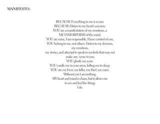 MANIFESTO:


                     BECAUSE Everything in me is so raw.
                    BECAUSE I listen to my heart’s screams.
                   YOU are a manifestation of my emotions, a
                         METAMORPHISIS of the mind.
             YOU are mine, I am responsible, I have control of you,
              YOU belong to me, not others. I listen to my demons,
                                   my emotions,
             my stories, and attempt to speak in symbols that may not
                              make any sense to you.
                               YOU glorify my scars.
                YOU cradle me in your arms, lulling me to sleep.
                 YOU are my lover, my killer, my thief, my curer.
                            Without you I am nothing.
                  MY heart and mind is chaos, but it allows me
                             to see and feel the things
                                       I do.
 