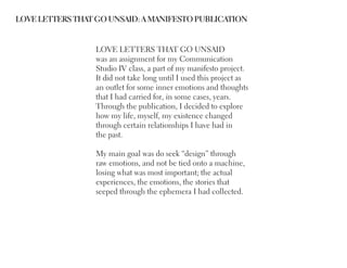 LOVE LETTERS THAT GO UNSAID: A MANIFESTO PUBLICATION


                 LOVE LETTERS THAT GO UNSAID
                 was an assignment for my Communication
                 Studio IV class, a part of my manifesto project.
                 It did not take long until I used this project as
                 an outlet for some inner emotions and thoughts
                 that I had carried for, in some cases, years.
                 Through the publication, I decided to explore
                 how my life, myself, my existence changed
                 through certain relationships I have had in
                 the past.

                 My main goal was do seek “design” through
                 raw emotions, and not be tied onto a machine,
                 losing what was most important; the actual
                 experiences, the emotions, the stories that
                 seeped through the ephemera I had collected.
 