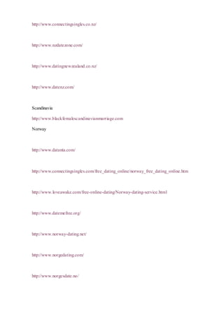 http://www.connectingsingles.co.nz/
http://www.nzdatezone.com/
http://www.datingnewzealand.co.nz/
http://www.datenz.com/
Scandinavia
http://www.blackfemalescandinavianmarriage.com
Norway
http://www.datanta.com/
http://www.connectingsingles.com/free_dating_online/norway_free_dating_online.htm
http://www.loveawake.com/free-online-dating/Norway-dating-service.html
http://www.datemefree.org/
http://www.norway-dating.net/
http://www.norgedating.com/
http://www.norgesdate.no/
 