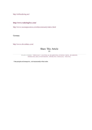 http://okfreedating.net/
http://www.rudatingfree.com/
http://www.russianpassions.com/decommunity/index.html
Germany
http://www.elovedates.com/
Share This Article
23
FILED UNDER: *SPECIAL*, DATING & M ARRYING ET HNIC M EN, M ARRIED
SWIRLING,RELATIONSHIPS, SWIRLING SINGLES, TRAVEL
I like people and weapons...notnecessarilyin that order.
 