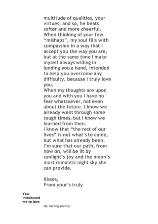 multitude of qualities, your
virtues, and so, he beats
softer and more cheerful.
When thinking of your few
“mishaps”, my soul fills with
compassion in a way that I
accept you the way you are,
but at the same time I make
myself always willing in
lending you a hand, intended
to help you overcome any
difficulty, because I truly love
you.
When my thoughts are upon
you and with you I have no
fear whatsoever, not even
about the future. I know we
already went through some
tough times, but I know we
learned from then.
I know that “the rest of our
lives” is not what’s to come,
but what has already been.
I’m sure that our path, from
now on, will be lit by
sunlight’s joy and the moon’s
most romantic night sky she
can provide.
Kisses,
From your’s truly
You
introduced
me to love
My darling (name)
 