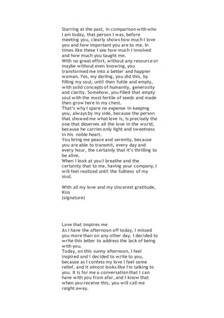 Starring at the past, in comparison with who
I am today, that person I was, before
meeting you, clearly shows how much I love
you and how important you are to me. In
times like these I see how much I involved
and how much you taught me.
With no great effort, without any resource or
maybe without even knowing, you
transformed me into a better and happier
woman. Yes, my darling, you did this, by
filling my soul, until then futile and empty,
with solid concepts of humanity, generosity
and clarity. Somehow, you filled that empty
soul with the most fertile of seeds and made
then grow here in my chest.
That’s why I spare no expense in keeping
you, always by my side, because the person
that showed me what love is, is precisely the
one that deserves all the love in the world,
because he carries only light and sweetness
in his noble heart.
You bring me peace and serenity, because
you are able to transmit, every day and
every hour, the certainly that it’s thrilling to
be alive.
When I look at you I breathe and the
certainty that to me, having your company, I
will feel realized until the fullness of my
soul.
With all my love and my sincerest gratitude,
Kiss
(signature)
Love that inspires me
As I have the afternoon off today, I missed
you more than on any other day. I decided to
write this letter to address the lack of being
with you.
Today, on this sunny afternoon, I feel
inspired and I decided to write to you,
because as I confess my love I feel some
relief, and it almost looks like I'm talking to
you. It is for me a conversation that I can
have with you from afar, and I know that
when you receive this, you will call me
raight away.
 