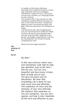 I'm sadder on this lonely afternoon,
dreaming of your physical presence, of your
hugs and kisses which are my biggest
nourishment. Hungry for love, I await your
arrival at any moment, so I will gorge myself
on your caresses.
The certainty that if you were by my side,
everything would be different because it is
next to you I feel more alive. I'm glad and
happy as a bird; I go round and jump with
glee. Thank you my prince, for making me so
happy.
I ask God every day, that by lighting your
way, he may always leave a little bit of light
for me to be seen by your beautiful eyes,
with the same love that I dedicate to you.
My life was divided: insipid before I met you,
but dazzling after the fortune of having
conquered your love.
Kisses from your happy boyfriend
The
universe of
love
Aq var
My dear!
In this vast universe where love
and wickedness walk side by side,
pay attention only to the love I
feel for you. You are very
beautiful and have many virtues,
both of body and of soul.
You give me peace and no
discomfort. Be clear that
everything I do is done for you
with much love and affection.
The sweetness of voice and the
intensity of your love alleviate
the distance that separates us.
You are wonderful, you are very
special, and that is why I dedicate
all this love and affection to you.
 