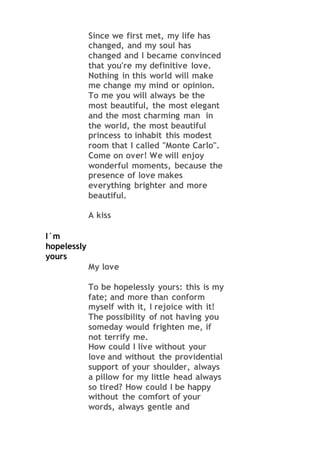 Since we first met, my life has
changed, and my soul has
changed and I became convinced
that you're my definitive love.
Nothing in this world will make
me change my mind or opinion.
To me you will always be the
most beautiful, the most elegant
and the most charming man in
the world, the most beautiful
princess to inhabit this modest
room that I called "Monte Carlo".
Come on over! We will enjoy
wonderful moments, because the
presence of love makes
everything brighter and more
beautiful.
A kiss
I´m
hopelessly
yours
My love
To be hopelessly yours: this is my
fate; and more than conform
myself with it, I rejoice with it!
The possibility of not having you
someday would frighten me, if
not terrify me.
How could I live without your
love and without the providential
support of your shoulder, always
a pillow for my little head always
so tired? How could I be happy
without the comfort of your
words, always gentle and
 